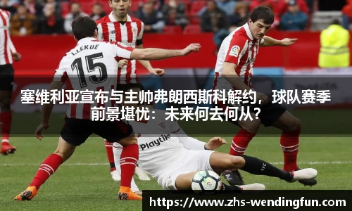 塞维利亚宣布与主帅弗朗西斯科解约，球队赛季前景堪忧：未来何去何从？