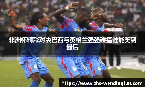 非洲杯精彩对决巴西与英格兰强强碰撞谁能笑到最后