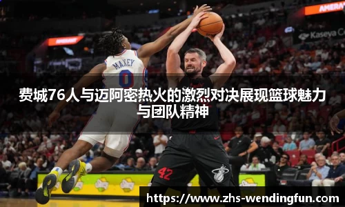 费城76人与迈阿密热火的激烈对决展现篮球魅力与团队精神