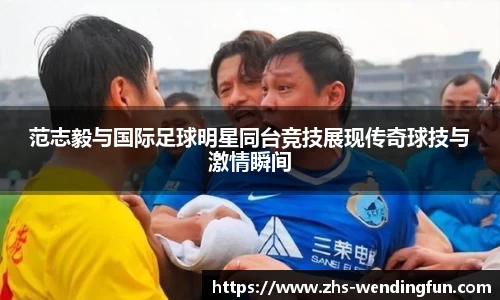 范志毅与国际足球明星同台竞技展现传奇球技与激情瞬间